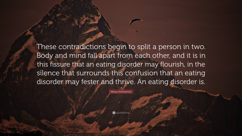 Marya Hornbacher Quote: “These contradictions begin to split a person in two. Body and mind fall apart from each other, and it is in this fissure that an eating disorder may flourish, in the silence that surrounds this confusion that an eating disorder may fester and thrive. An eating disorder is.”