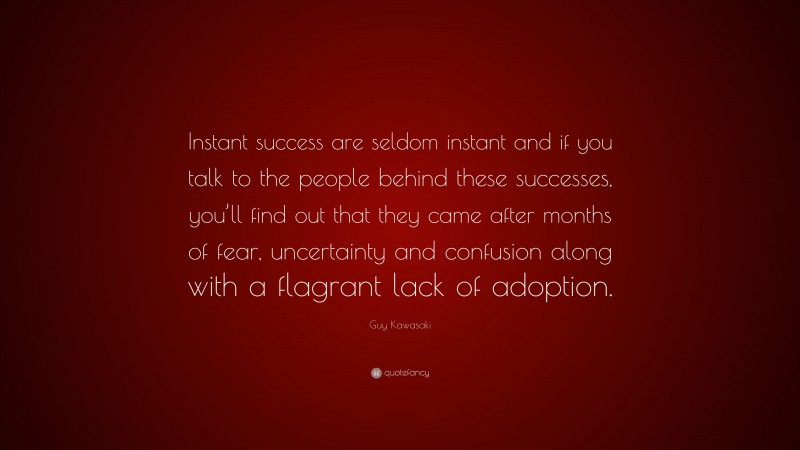 Guy Kawasaki Quote: “Instant success are seldom instant and if you talk to the people behind these successes, you’ll find out that they came after months of fear, uncertainty and confusion along with a flagrant lack of adoption.”