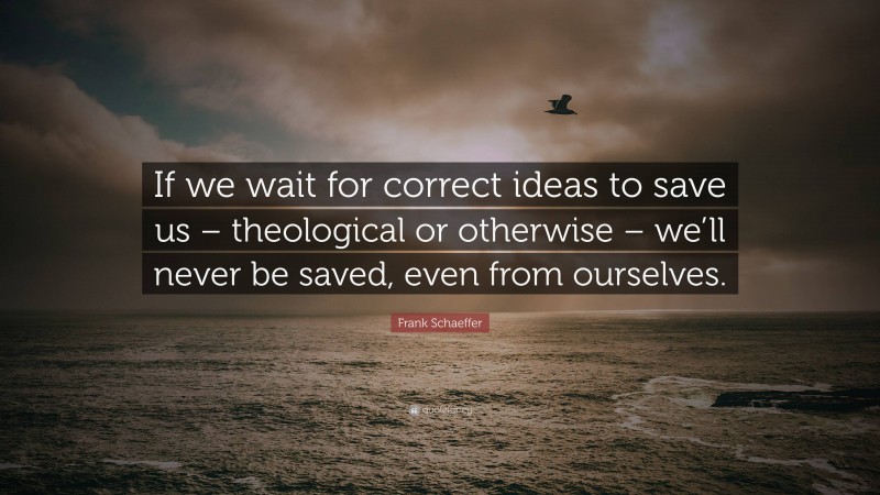 Frank Schaeffer Quote: “If we wait for correct ideas to save us – theological or otherwise – we’ll never be saved, even from ourselves.”