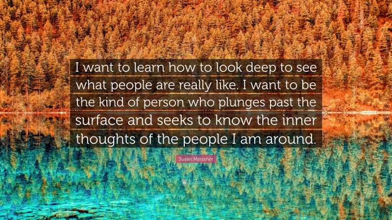 Susan Meissner Quote: “I want to learn how to look deep to see what people are really like. I want to be the kind of person who plunges past the surface and seeks to know the inner thoughts of the people I am around.”