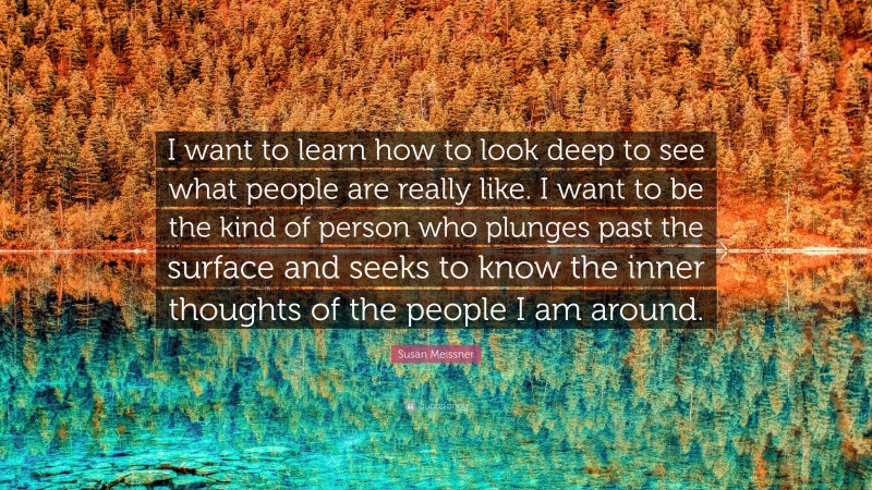 Susan Meissner Quote: “I want to learn how to look deep to see what people are really like. I want to be the kind of person who plunges past the surface and seeks to know the inner thoughts of the people I am around.”