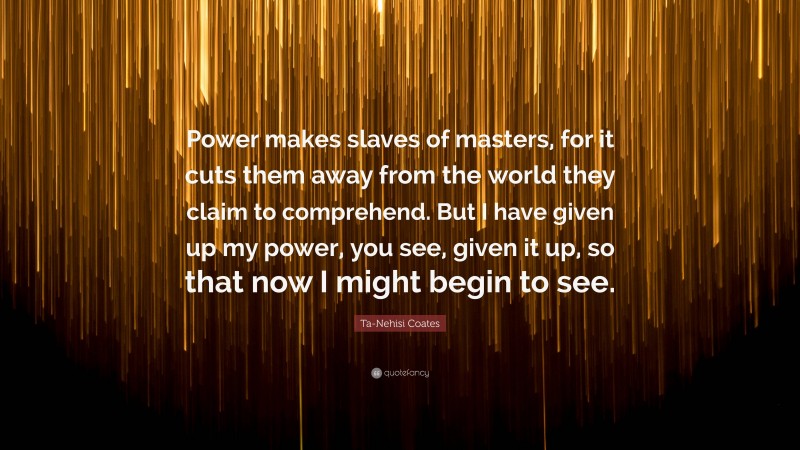 Ta-Nehisi Coates Quote: “Power makes slaves of masters, for it cuts them away from the world they claim to comprehend. But I have given up my power, you see, given it up, so that now I might begin to see.”