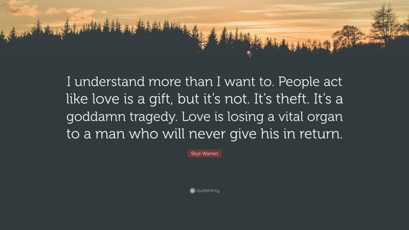 Skye Warren Quote: “I understand more than I want to. People act like love is a gift, but it’s not. It’s theft. It’s a goddamn tragedy. Love is losing a vital organ to a man who will never give his in return.”