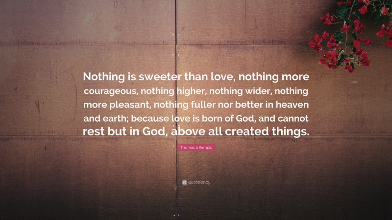 Thomas à Kempis Quote: “Nothing is sweeter than love, nothing more courageous, nothing higher, nothing wider, nothing more pleasant, nothing fuller nor better in heaven and earth; because love is born of God, and cannot rest but in God, above all created things.”