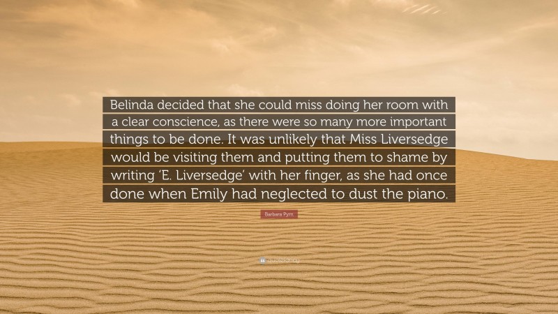 Barbara Pym Quote: “Belinda decided that she could miss doing her room with a clear conscience, as there were so many more important things to be done. It was unlikely that Miss Liversedge would be visiting them and putting them to shame by writing ‘E. Liversedge’ with her finger, as she had once done when Emily had neglected to dust the piano.”