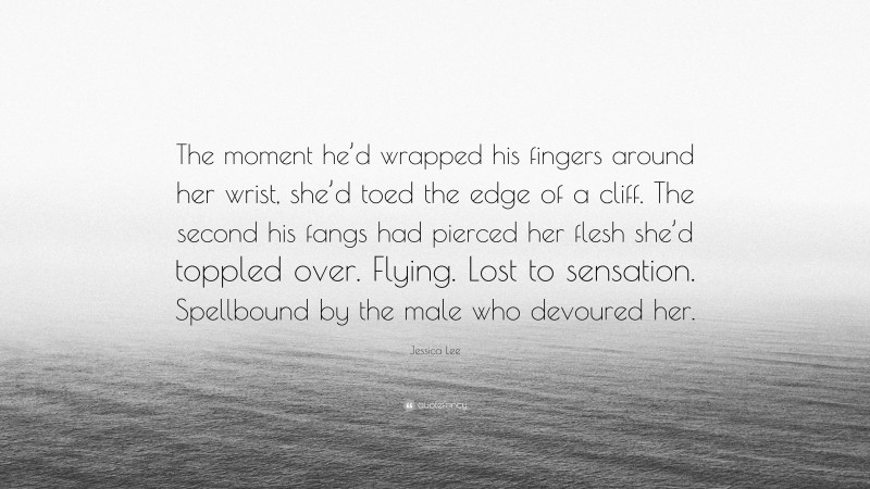 Jessica Lee Quote: “The moment he’d wrapped his fingers around her wrist, she’d toed the edge of a cliff. The second his fangs had pierced her flesh she’d toppled over. Flying. Lost to sensation. Spellbound by the male who devoured her.”