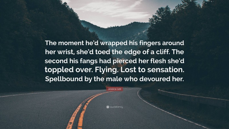 Jessica Lee Quote: “The moment he’d wrapped his fingers around her wrist, she’d toed the edge of a cliff. The second his fangs had pierced her flesh she’d toppled over. Flying. Lost to sensation. Spellbound by the male who devoured her.”