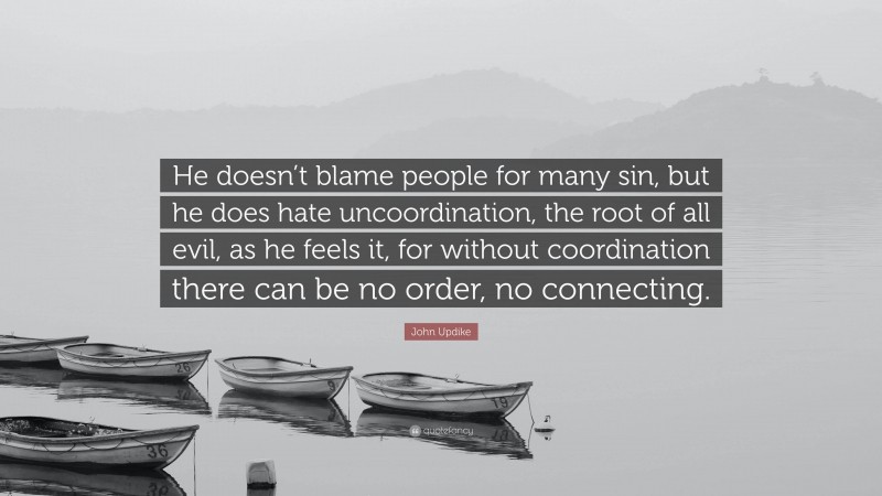 John Updike Quote: “He doesn’t blame people for many sin, but he does hate uncoordination, the root of all evil, as he feels it, for without coordination there can be no order, no connecting.”
