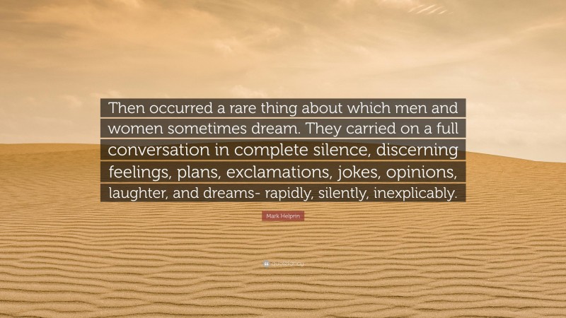 Mark Helprin Quote: “Then occurred a rare thing about which men and women sometimes dream. They carried on a full conversation in complete silence, discerning feelings, plans, exclamations, jokes, opinions, laughter, and dreams- rapidly, silently, inexplicably.”
