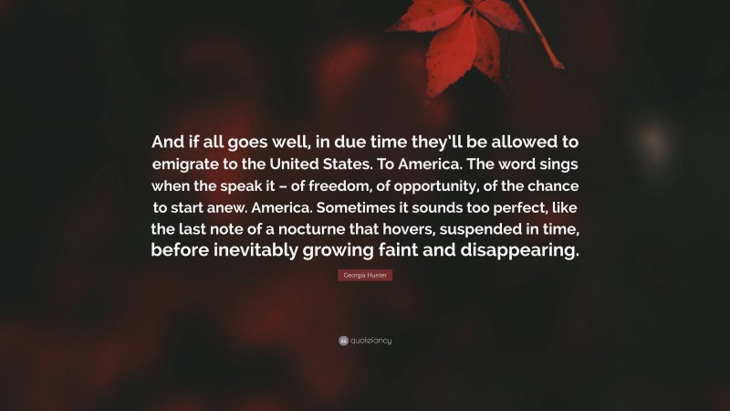 Georgia Hunter Quote: “And if all goes well, in due time they’ll be allowed to emigrate to the United States. To America. The word sings when the speak it – of freedom, of opportunity, of the chance to start anew. America. Sometimes it sounds too perfect, like the last note of a nocturne that hovers, suspended in time, before inevitably growing faint and disappearing.”