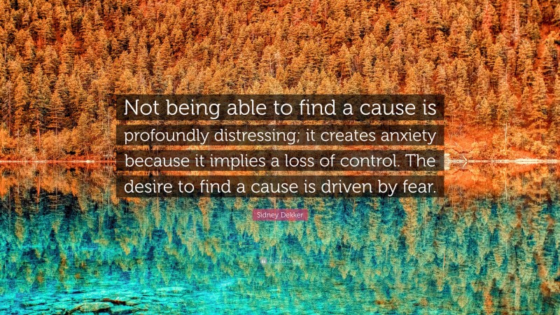 Sidney Dekker Quote: “Not being able to find a cause is profoundly distressing; it creates anxiety because it implies a loss of control. The desire to find a cause is driven by fear.”