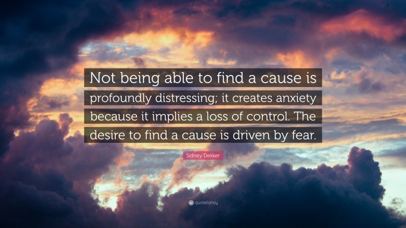 Sidney Dekker Quote: “Not being able to find a cause is profoundly distressing; it creates anxiety because it implies a loss of control. The desire to find a cause is driven by fear.”