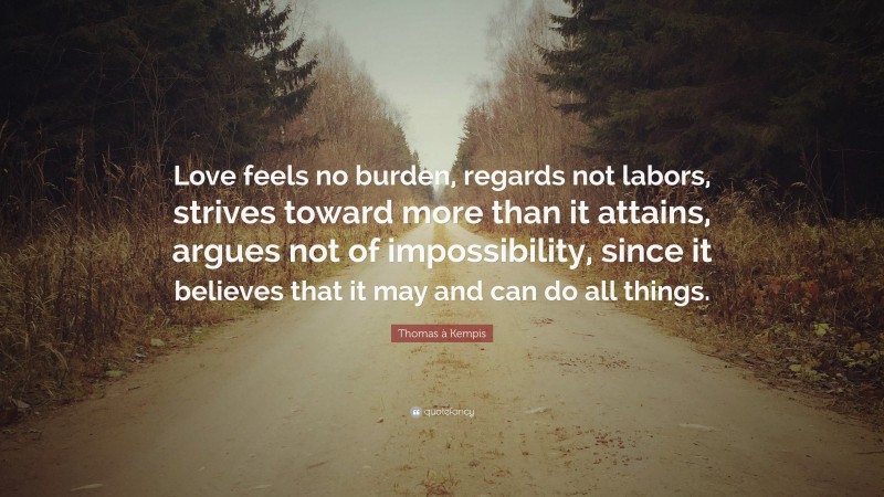 Thomas à Kempis Quote: “Love feels no burden, regards not labors, strives toward more than it attains, argues not of impossibility, since it believes that it may and can do all things.”