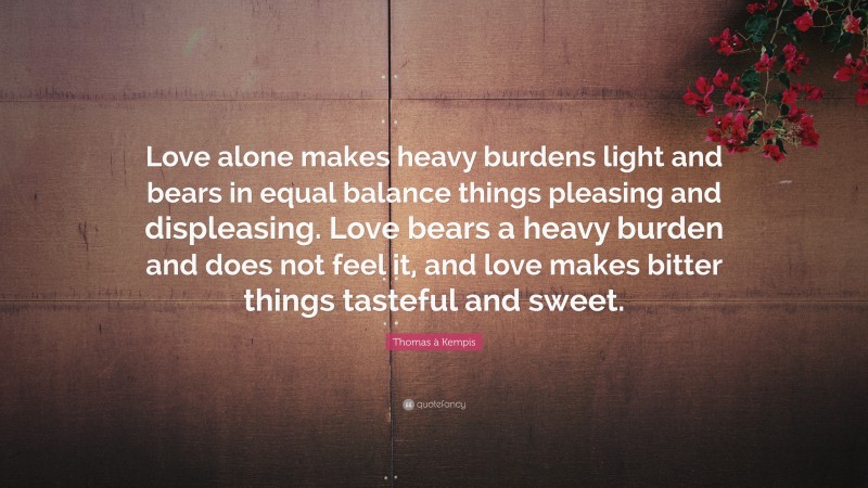 Thomas à Kempis Quote: “Love alone makes heavy burdens light and bears in equal balance things pleasing and displeasing. Love bears a heavy burden and does not feel it, and love makes bitter things tasteful and sweet.”