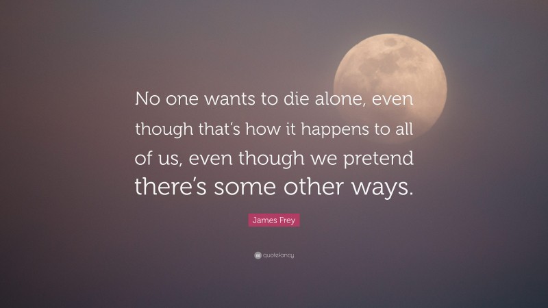 James Frey Quote: “No one wants to die alone, even though that’s how it happens to all of us, even though we pretend there’s some other ways.”