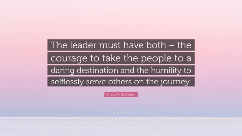 Cheryl A. Bachelder Quote: “The leader must have both – the courage to take the people to a daring destination and the humility to selflessly serve others on the journey.”