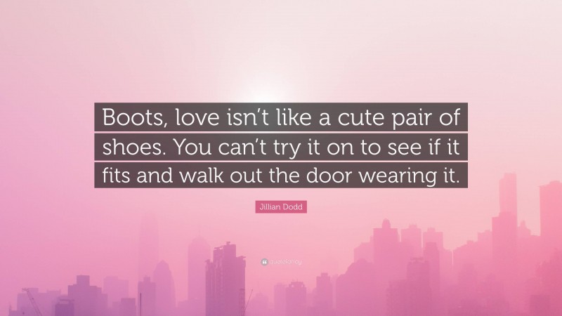 Jillian Dodd Quote: “Boots, love isn’t like a cute pair of shoes. You can’t try it on to see if it fits and walk out the door wearing it.”