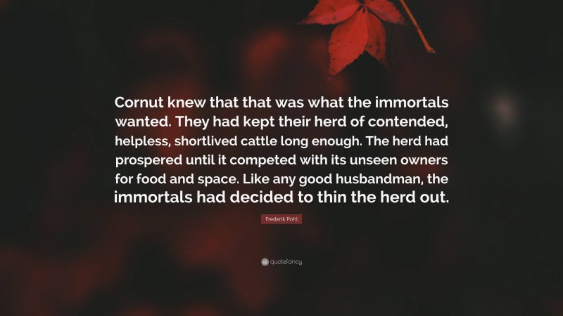 Frederik Pohl Quote: “Cornut knew that that was what the immortals wanted. They had kept their herd of contended, helpless, shortlived cattle long enough. The herd had prospered until it competed with its unseen owners for food and space. Like any good husbandman, the immortals had decided to thin the herd out.”