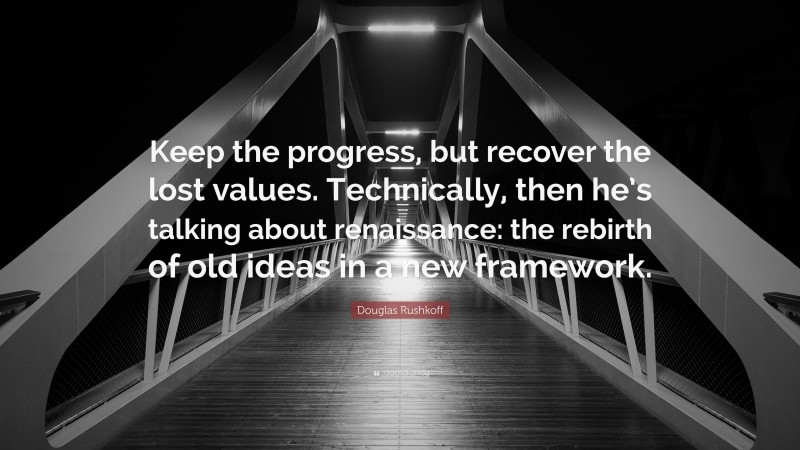 Douglas Rushkoff Quote: “Keep the progress, but recover the lost values. Technically, then he’s talking about renaissance: the rebirth of old ideas in a new framework.”