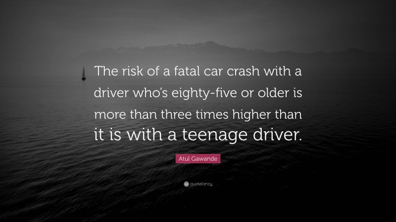 Atul Gawande Quote: “The risk of a fatal car crash with a driver who’s eighty-five or older is more than three times higher than it is with a teenage driver.”