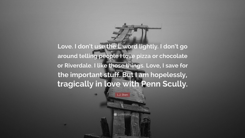 L.J. Shen Quote: “Love. I don’t use the L word lightly. I don’t go around telling people I love pizza or chocolate or Riverdale. I like those things. Love, I save for the important stuff. But I am hopelessly, tragically in love with Penn Scully.”