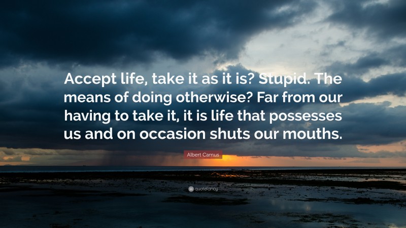 Albert Camus Quote: “Accept life, take it as it is? Stupid. The means of doing otherwise? Far from our having to take it, it is life that possesses us and on occasion shuts our mouths.”