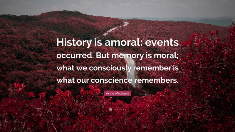 Anne Michaels Quote: “History is amoral: events occurred. But memory is moral; what we consciously remember is what our conscience remembers.”