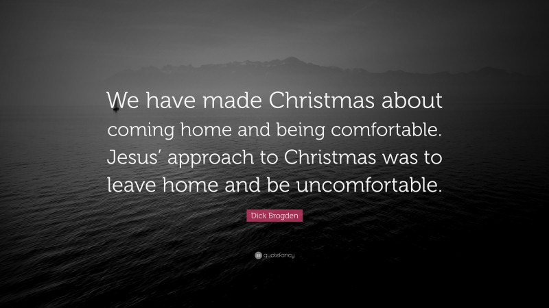 Dick Brogden Quote: “We have made Christmas about coming home and being comfortable. Jesus’ approach to Christmas was to leave home and be uncomfortable.”