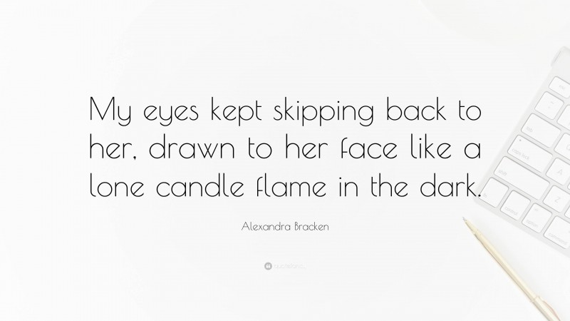 Alexandra Bracken Quote: “My eyes kept skipping back to her, drawn to her face like a lone candle flame in the dark.”