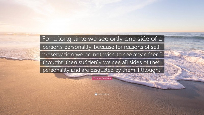 Thomas Bernhard Quote: “For a long time we see only one side of a person’s personality, because for reasons of self-preservation we do not wish to see any other, I thought, then suddenly we see all sides of their personality and are disgusted by them, I thought.”