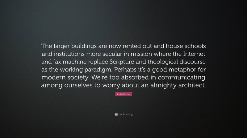 Kathy Reichs Quote: “The larger buildings are now rented out and house schools and institutions more secular in mission where the Internet and fax machine replace Scripture and theological discourse as the working paradigm. Perhaps it’s a good metaphor for modern society. We’re too absorbed in communicating among ourselves to worry about an almighty architect.”