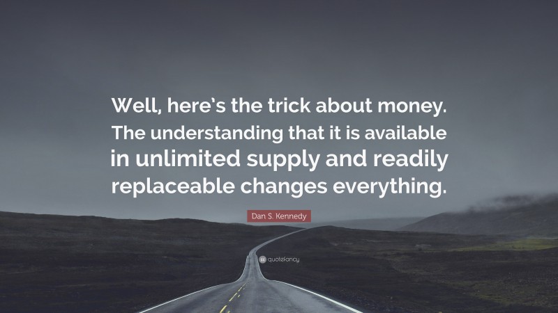 Dan S. Kennedy Quote: “Well, here’s the trick about money. The understanding that it is available in unlimited supply and readily replaceable changes everything.”