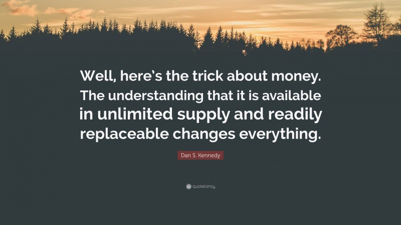 Dan S. Kennedy Quote: “Well, here’s the trick about money. The understanding that it is available in unlimited supply and readily replaceable changes everything.”