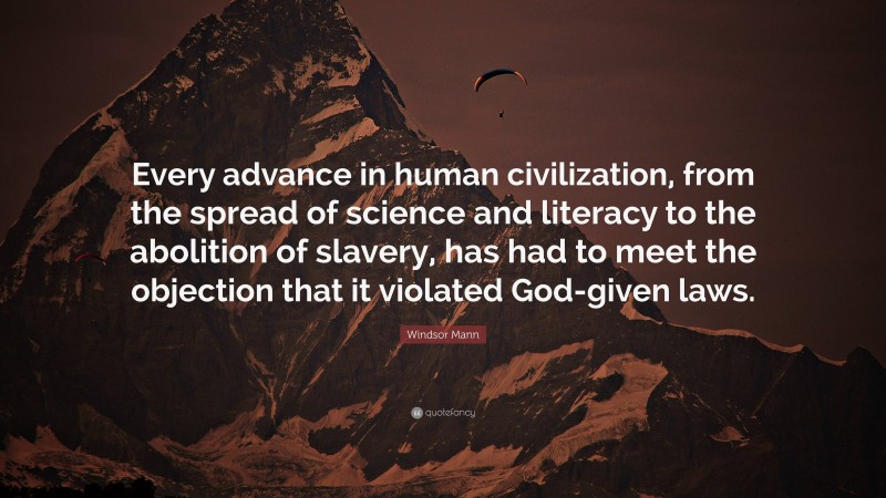 Windsor Mann Quote: “Every advance in human civilization, from the spread of science and literacy to the abolition of slavery, has had to meet the objection that it violated God-given laws.”