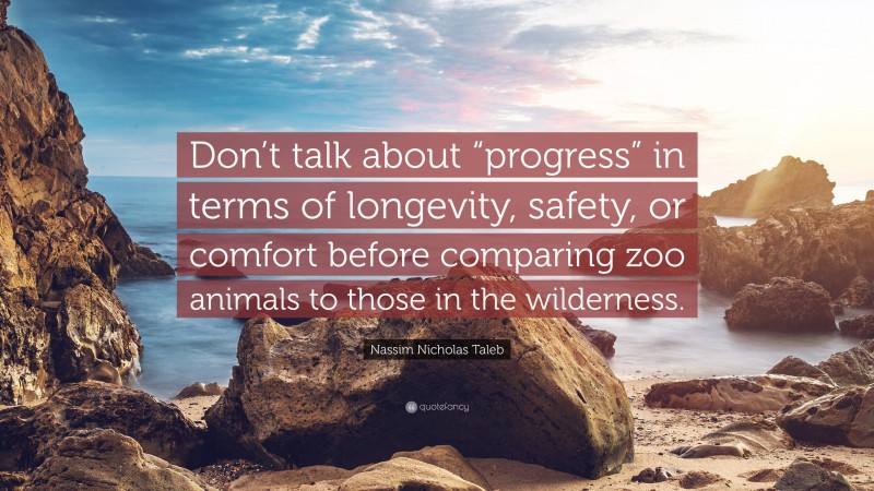 Nassim Nicholas Taleb Quote: “Don’t talk about “progress” in terms of longevity, safety, or comfort before comparing zoo animals to those in the wilderness.”
