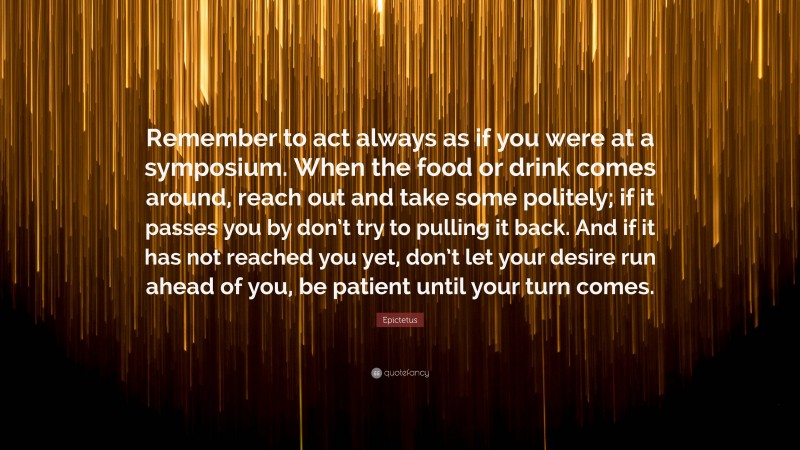 Epictetus Quote: “Remember to act always as if you were at a symposium. When the food or drink comes around, reach out and take some politely; if it passes you by don’t try to pulling it back. And if it has not reached you yet, don’t let your desire run ahead of you, be patient until your turn comes.”