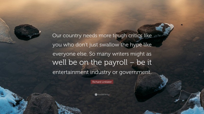 Richard Linklater Quote: “Our country needs more tough critics like you who don’t just swallow the hype like everyone else. So many writers might as well be on the payroll – be it entertainment industry or government.”