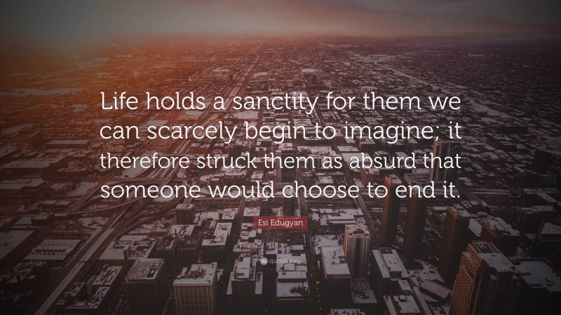 Esi Edugyan Quote: “Life holds a sanctity for them we can scarcely begin to imagine; it therefore struck them as absurd that someone would choose to end it.”