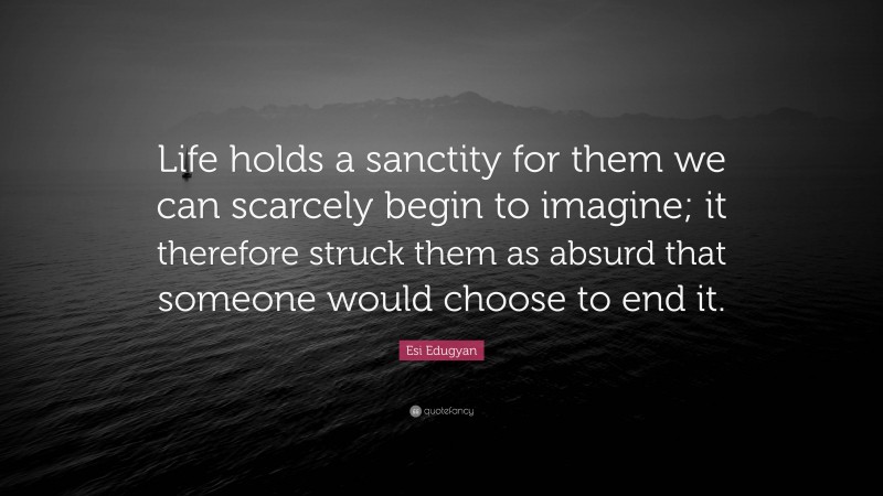 Esi Edugyan Quote: “Life holds a sanctity for them we can scarcely begin to imagine; it therefore struck them as absurd that someone would choose to end it.”