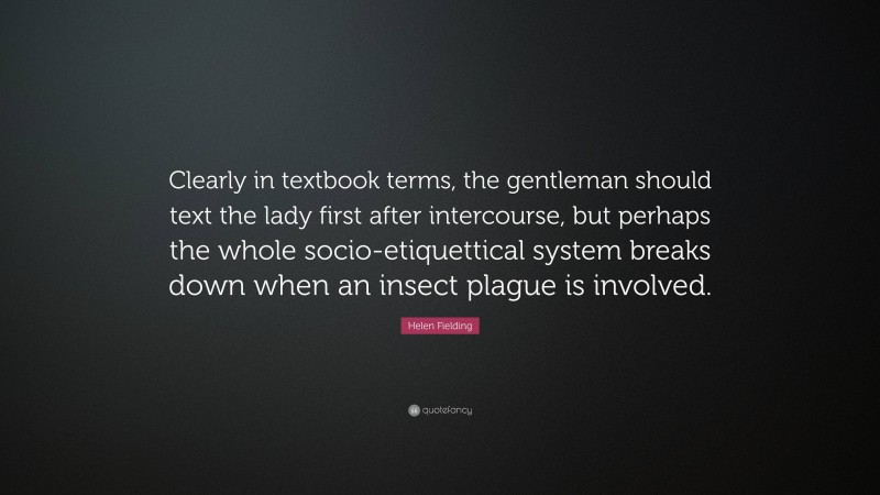 Helen Fielding Quote: “Clearly in textbook terms, the gentleman should text the lady first after intercourse, but perhaps the whole socio-etiquettical system breaks down when an insect plague is involved.”