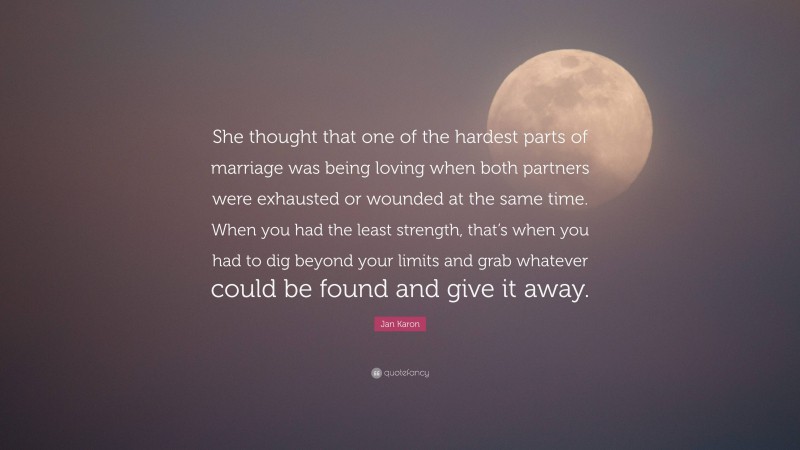 Jan Karon Quote: “She thought that one of the hardest parts of marriage was being loving when both partners were exhausted or wounded at the same time. When you had the least strength, that’s when you had to dig beyond your limits and grab whatever could be found and give it away.”