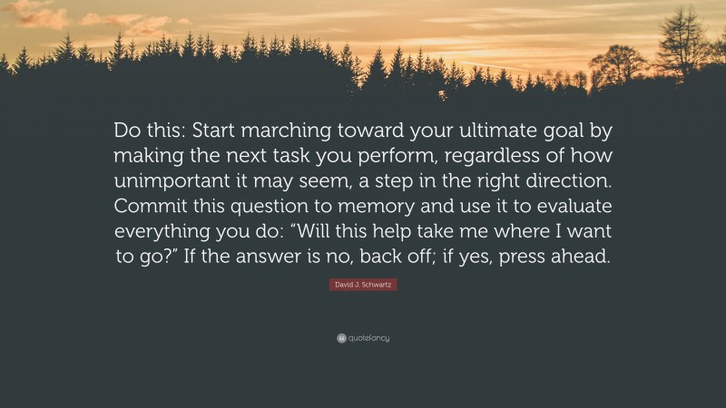 David J. Schwartz Quote: “Do this: Start marching toward your ultimate goal by making the next task you perform, regardless of how unimportant it may seem, a step in the right direction. Commit this question to memory and use it to evaluate everything you do: “Will this help take me where I want to go?” If the answer is no, back off; if yes, press ahead.”