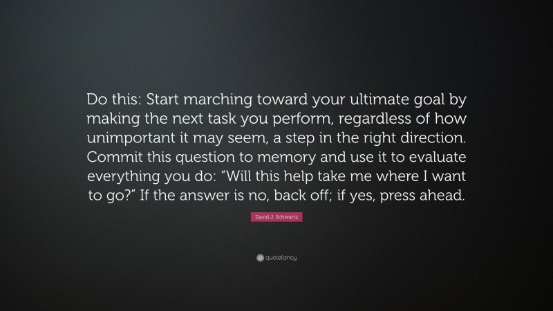 David J. Schwartz Quote: “Do this: Start marching toward your ultimate goal by making the next task you perform, regardless of how unimportant it may seem, a step in the right direction. Commit this question to memory and use it to evaluate everything you do: “Will this help take me where I want to go?” If the answer is no, back off; if yes, press ahead.”