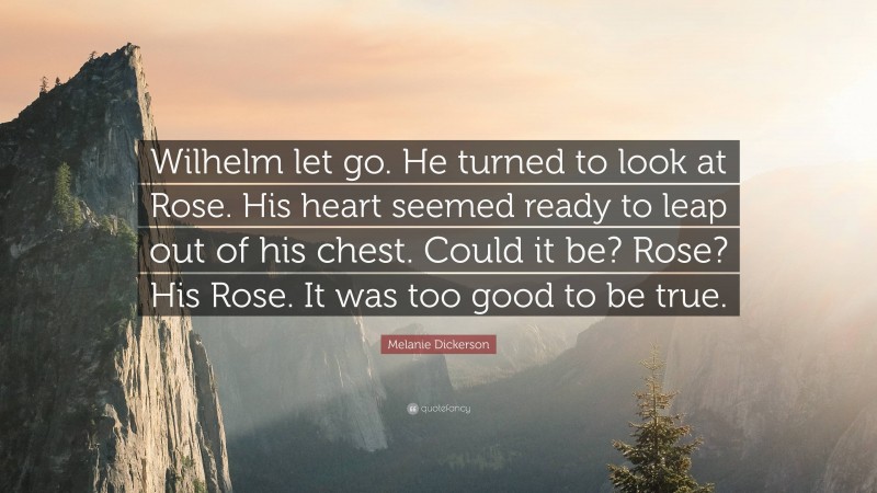 Melanie Dickerson Quote: “Wilhelm let go. He turned to look at Rose. His heart seemed ready to leap out of his chest. Could it be? Rose? His Rose. It was too good to be true.”