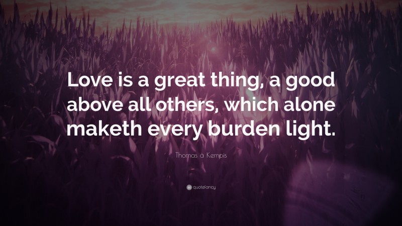 Thomas à Kempis Quote: “Love is a great thing, a good above all others, which alone maketh every burden light.”