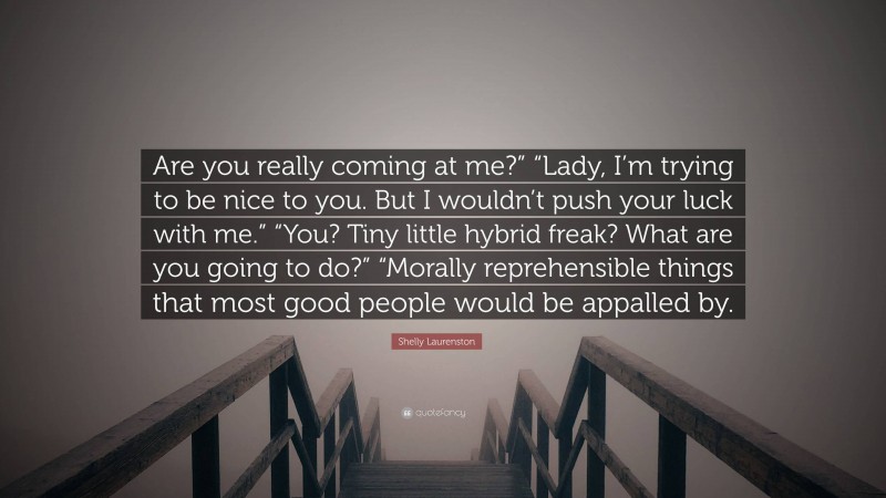 Shelly Laurenston Quote: “Are you really coming at me?” “Lady, I’m trying to be nice to you. But I wouldn’t push your luck with me.” “You? Tiny little hybrid freak? What are you going to do?” “Morally reprehensible things that most good people would be appalled by.”