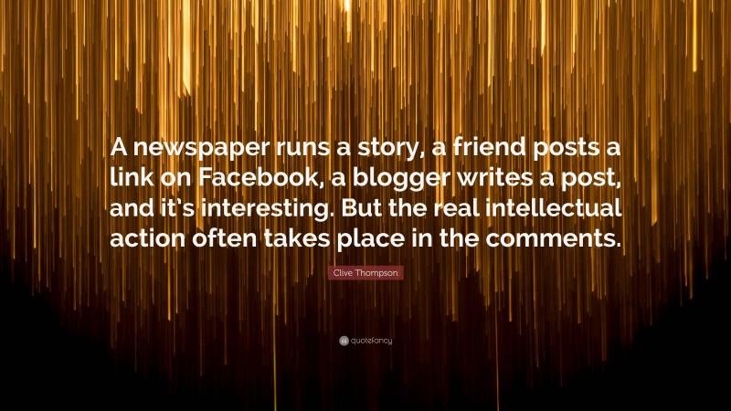Clive Thompson Quote: “A newspaper runs a story, a friend posts a link on Facebook, a blogger writes a post, and it’s interesting. But the real intellectual action often takes place in the comments.”