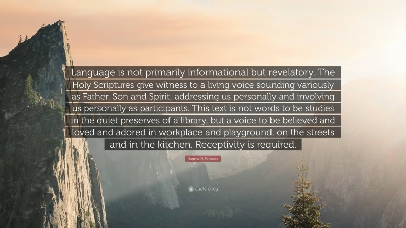 Eugene H. Peterson Quote: “Language is not primarily informational but revelatory. The Holy Scriptures give witness to a living voice sounding variously as Father, Son and Spirit, addressing us personally and involving us personally as participants. This text is not words to be studies in the quiet preserves of a library, but a voice to be believed and loved and adored in workplace and playground, on the streets and in the kitchen. Receptivity is required.”