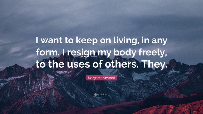 Margaret Atwood Quote: “I want to keep on living, in any form. I resign my body freely, to the uses of others. They.”