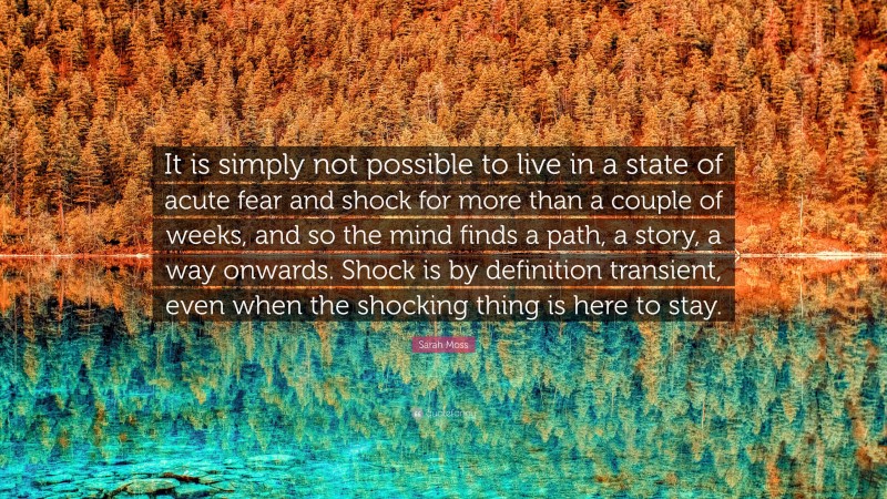 Sarah Moss Quote: “It is simply not possible to live in a state of acute fear and shock for more than a couple of weeks, and so the mind finds a path, a story, a way onwards. Shock is by definition transient, even when the shocking thing is here to stay.”